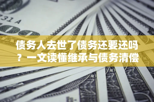北京债务人去世了债务还要还吗？一文读懂继承与债务清偿