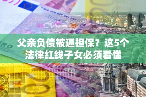 北京父亲负债被逼担保？这5个法律红线子女必须看懂
