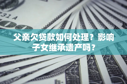 北京父亲欠贷款如何处理?影响子女继承遗产吗? 北京父亲欠贷款如何处理?影响子女继承遗产吗?