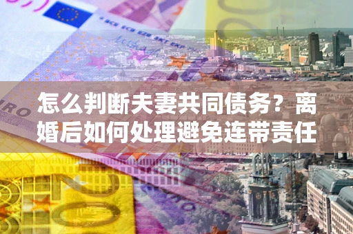北京怎么判断夫妻共同债务？离婚后如何处理避免连带责任？